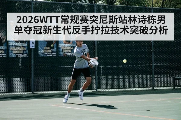 2026WTT常规赛突尼斯站林诗栋男单夺冠新生代反手拧拉技术突破分析