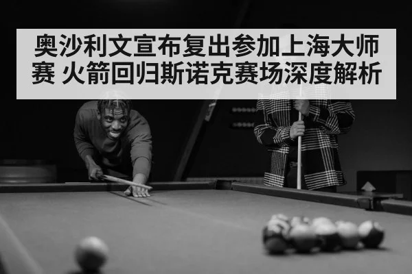 奥沙利文宣布复出参加上海大师赛 火箭回归斯诺克赛场深度解析