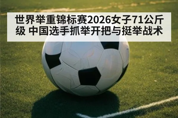 世界举重锦标赛2026女子71公斤级 中国选手抓举开把与挺举战术